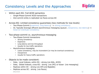 Consistency Levels and the Approaches
•   Within each EG: Full ACID semantics
     –   Single-Phase-Commit ACID transactions
     –   And commit entity is replicated via Paxos across-DC


•   Across-EG: Limited consistency guarantees (two methods for tow levels)
     –   Two-Phase-Commit (expensive, long latency) -> strong consistency
     –   Or, Typically leverage efficient asynchronous messaging (queue!, inexpensive, low latency) ->
         loose (or eventual) consistency


•   Two-phase-commit vs. asynchronous-messaging
     –   Two-Phase-Commit transactions
           •   Strong consistency
           •   Expensive
           •   Long latency and low throughput
           •   Usually for low-traffic operations
     –   Asynchronous-messaging
           •   Loose consistency, may be inconsistent (or may be eventual consistency)
           •   Inexpensive
           •   Usually for heavy-traffic operations


•   Objects to be made consistent:
     –   Data, Local Indexes, within EG : strong (via WAL, ACID)
     –   Data, Global Indexes, cross-EG : strong (via 2PC) or looser (via messaging)
     –   Replicas within DC : strong (via GFS and Bigtable)
     –   Replicas across DC : strong (via Paxos)
         2012/3/25                                                                        11
 