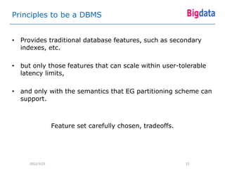 Principles to be a DBMS


• Provides traditional database features, such as secondary
  indexes, etc.

• but only those features that can scale within user-tolerable
  latency limits,

• and only with the semantics that EG partitioning scheme can
  support.



                 Feature set carefully chosen, tradeoffs.




     2012/3/25                                              15
 