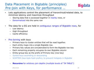 Data Placement in Bigtable (principles)
Pre-join with Keys, for performance …
•   Lets applications control the placement of hierarchical/related data, to
    minimize latency and maximize throughput
     –   Storing data that is accessed together in nearby rows, or
     –   Denormalized into the same row


•   The data for a EG are held in contiguous ranges of Bigtable rows, for
     –   Low latency
     –   High throughput
     –   Cache efficiency


•   Pre-Joining with keys
     –   Primary keys to cluster entities that will be read together.
     –   Each entity maps into a single Bigtable row.
     –   Primary key values are concatenated to form the Bigtable row key
     –   Each remaining property occupies its own Bigtable column
     –   Entity-group key as the prefix of Primary key (row key)
     –   Sorted keys ascending or descending
     –   SCATTER (two-byte hash prefix), to prevent hotspots in Bigtable

     –   Recursive for arbitrary join depths (multiple levels of “IN TABLE”)

         2012/3/25                                                             19
 