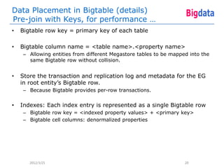 Data Placement in Bigtable (details)
Pre-join with Keys, for performance …
•   Bigtable row key = primary key of each table

•   Bigtable column name = <table name>.<property name>
    – Allowing entities from different Megastore tables to be mapped into the
      same Bigtable row without collision.


•   Store the transaction and replication log and metadata for the EG
    in root entity’s Bigtable row.
    – Because Bigtable provides per-row transactions.


•   Indexes: Each index entry is represented as a single Bigtable row
    – Bigtable row key = <indexed property values> + <primary key>
    – Bigtable cell columns: denormalized properties




       2012/3/25                                                   20
 