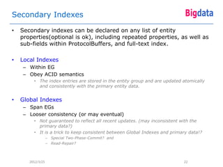 Secondary Indexes

•   Secondary indexes can be declared on any list of entity
    properties(optional is ok), including repeated properties, as well as
    sub-fields within ProtocolBuffers, and full-text index.

•   Local Indexes
     – Within EG
     – Obey ACID semantics
         • The index entries are stored in the entity group and are updated atomically
           and consistently with the primary entity data.


•   Global Indexes
     – Span EGs
     – Looser consistency (or may eventual)
         • Not guaranteed to reflect all recent updates. (may inconsistent with the
           primary data?)
         • It is a trick to keep consistent between Global Indexes and primary data!?
                   – Special Two-Phase-Commit? and
                   – Read-Repair?



       2012/3/25                                                            22
 
