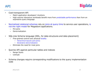 API
•   Cost-transparent API
     –   Match application developers’ intuitions
     –   High-volume interactive workloads benefit more from predictable performance than from an
         expressive query language.


•   Normalized relational schemas rely on joins at query time to service user operations, is
    not the right model for Megastore applications.
     –   Pre-joins
     –   Denormalization


•   SQL-Like Schema language (DDL, for data structures and data placement)
     –   Fine-grained control over physical locality
           •   Hierarchical layouts (pre-joins)
           •   Declarative denormalization
     –   Eliminate the need for most joins


•   Queries API against particular tables and indexes
     –   Range Scans
     –   Lookups


•   Schema changes require corresponding modifications to the query implementation
    code



         2012/3/25                                                                     25
 