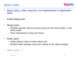 Query Joins

• Query Joins, when required, are implemented in application
  code.

• Index-based join

• Merge joins
   – Multiple queries returns primary keys for the same table, in the
     same order.
   – Then intersection of keys for them.


• Outer joins
   – Index lookup (return small result set)
   – Parallel index lookups using the results of the above lookup


• Other joins …?

     2012/3/25                                              26
 