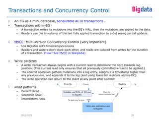 Transactions and Concurrency Control
•   An EG as a mini-database, serializable ACID transactions .
•   Transactions within-EG
     –   A transaction writes its mutations into the EG's WAL, then the mutations are applied to the data.
     –   Readers use the timestamp of the last fully applied transaction to avoid seeing partial updates.


•   MVCC: Multi-Version Concurrency Control (very important)
     –   Use Bigtable cell’s timestamps/versions
     –   Readers and writers don't block each other, and reads are isolated from writes for the duration
         of a transaction. (How? See MVCC in Wikipedia)


•   Write patterns
     –   A write transaction always begins with a current read to determine the next available log
         position. (This current read only ensures that all previously committed writes to be applied.)
     –   The commit operation gathers mutations into a log entry, assigns it a timestamp higher than
         any previous one, and appends it to the log (and using Paxos for replicate across-DC).
     –   The write operation can return to the client at any point after Commit.
                                         Write Op                Commit                                              Read Op
•   Read patterns
     –   Current Read                   Metadata and WAL of EG root                        Check for
     –   Snapshot Read                                                               recover committed logs




                                                                                                                ad
                                                 In Bigtable




                                                                                                              Re
     –   Inconsistent Read                   The apply may be async    Apply


                                                                      Tables data and Indexes data
                                                                               in Bigtable


         2012/3/25                                                                                                             29
 