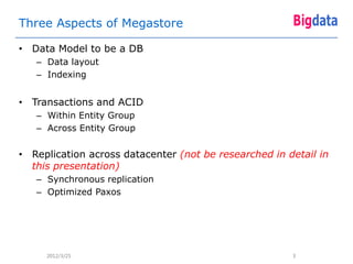 Three Aspects of Megastore

• Data Model to be a DB
   – Data layout
   – Indexing


• Transactions and ACID
   – Within Entity Group
   – Across Entity Group


• Replication across datacenter (not be researched in detail in
  this presentation)
   – Synchronous replication
   – Optimized Paxos




     2012/3/25                                         3
 