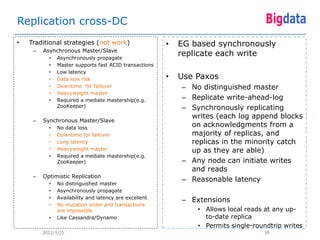 Replication cross-DC
•   Traditional strategies (not work)                   •   EG based synchronously
     –   Asynchronous Master/Slave
           •   Asynchronously propagate
                                                            replicate each write
           •   Master supports fast ACID transactions
           •   Low latency
           •   Data loss risk                           •   Use Paxos
           •   Downtime for failover                        – No distinguished master
           •   Heavyweight master
           •   Required a mediate mastership(e.g.           – Replicate write-ahead-log
               ZooKeeper)                                   – Synchronously replicating
                                                              writes (each log append blocks
     –   Synchronous Master/Slave
           •   No data loss
                                                              on acknowledgments from a
           •   Downtime for failover                          majority of replicas, and
           •   Long latency                                   replicas in the minority catch
           •   Heavyweight master                             up as they are able)
           •   Required a mediate mastership(e.g.
               ZooKeeper)                                   – Any node can initiate writes
                                                              and reads
     –   Optimistic Replication
                                                            – Reasonable latency
           •   No distinguished master
           •   Asynchronously propagate
           •   Availability and latency are excellent
                                                            – Extensions
           •   No mutation order and transactions
               are impossible                                   • Allows local reads at any up-
           •   Like Cassandra/Dynamo                              to-date replica
                                                                • Permits single-roundtrip writes
         2012/3/25                                                                  38
 
