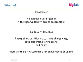 What is?

                              Megastore is:

                        A database over Bigtable,
                with High Availability across datacenters.



                          Bigdata Philosophy:

          fine-grained partitioning to make things easy,
                   data placement for relations,
                             and Paxos

   then, a simple API/Language for convenience of usage!


    2012/3/25                                                4
 