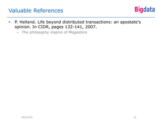 Valuable References

•   P. Helland. Life beyond distributed transactions: an apostate's
    opinion. In CIDR, pages 132-141, 2007.
     – The philosophy inspire of Megastore




       2012/3/25                                               41
 