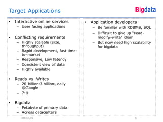 Target Applications
•   Interactive online services        •   Application developers
     – User facing applications            – Be familiar with RDBMS, SQL
                                           – Difficult to give up “read-
•   Conflicting requirements                 modify-write” idiom
     – Highly scalable (size,              – But now need high scalability
       throughput)                           for bigdata
     – Rapid development, fast time-
       to-market
     – Responsive, Low latency
     – Consistent view of data
     – Highly available

•   Reads vs. Writes
     – 20 billion:3 billion, daily
       @Google
     – 7:1

•   Bigdata
     – Petabyte of primary data
     – Across datacenters
       2012/3/25                                                 5
 