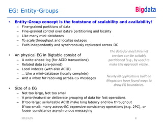 EG: Entity-Groups
•   Entity-Group concept is the footstone of scalability and availability!
     –   Fine-grained partitions of data
     –   Fine-grained control over data’s partitioning and locality
     –   Like many mini-databases
     –   To scale throughput and localize outages
     –   Each independently and synchronously replicated across-DC

                                                               The data for most Internet
•   An physical EG in Bigtable consist of                       services can be suitably
     –   A write-ahead-log (for ACID transactions)            partitioned (e.g., by user) to
     –   Related data (pre-joined)                            make this approach viable.
     –   Local indexes (with also ACID)
     –   … Like a mini-database (locally complete)
                                                            Nearly all applications built on
     –   And a inbox for receiving across-EG messages
                                                            Megastore have found ways to
                                                                draw EG boundaries.
•   Size of a EG
     –   Not too large, Not too small
     –   A priori/natural or deliberate grouping of data for fast operations
     –   If too large: serializable ACID make long latency and low throughput
     –   If too small: many across-EG expensive consistency operations (e.g. 2PC), or
         looser consistency asynchronous messaging

         2012/3/25                                                               8
 