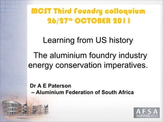 MCST Third Foundry colloquium  26/27 th  OCTOBER 2011 Learning from US history  The aluminium foundry industry  energy conservation imperatives.  Dr   A E Paterson –  Aluminium Federation of South Africa             