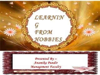 LEARNING FROM HOBBIES Presented By – Anamika Pundir Management Faculty 