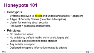 3
3
Honeypots 101
• Honeypots
– Systems deployed to detect and understand attacks + attackers
– A type of Security Control (detection / deception)
– Useful for learning about security
– Honeynet = collection of honeypots
• Principles
– No production value
– No activity by default (traffic, commands, logins etc)
– Looks like a real system to temp attacker
– Any activity is suspect
– Designed to capture information related to attacks
 