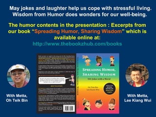 10
With Metta,
Oh Teik Bin
With Metta,
Lee Kiang Wui
May jokes and laughter help us cope with stressful living.
Wisdom from Humor does wonders for our well-being.
The humor contents in the presentation : Excerpts from
our book “Spreading Humor, Sharing Wisdom” which is
available online at:
http://www.thebookzhub.com/books
 