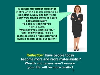 3
A person may harbor an ulterior
motive when he or she embarks on
something. Sally and her friend
Molly were having coffee at a café.
Sally asked Molly,
“So Joe is teaching you
how to swim.
What have you learnt so far?”
“Oh,” Molly replied, “he’s a
bachelor, earns a huge salary and
owns a million-dollar bungalow.”
Reflection: Have people today
become more and more materialistic?
Wealth and power won’t ensure
your life will be more terrific!
 