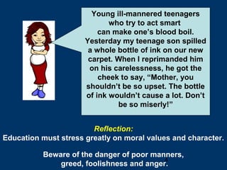 4
Young ill-mannered teenagers
who try to act smart
can make one’s blood boil.
Yesterday my teenage son spilled
a whole bottle of ink on our new
carpet. When I reprimanded him
on his carelessness, he got the
cheek to say, “Mother, you
shouldn’t be so upset. The bottle
of ink wouldn’t cause a lot. Don’t
be so miserly!”
Reflection:
Education must stress greatly on moral values and character.
Beware of the danger of poor manners,
greed, foolishness and anger.
 