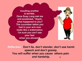 5
Insulting another
is terrible.
Once Suay Lang met me
and exclaimed, “Aiyoh,
what happened to you?
The cucumber tattoo you
had in your arm now
looks like a watermelon.
I’m sure you can’t see
your feet
when you shower!”
Reflection: Don’t lie, don’t slander, don’t use harsh
speech and don’t gossip.
You will suffer when you cause others pain
and hardship.
 