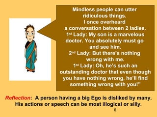 6
Mindless people can utter
ridiculous things.
I once overheard
a conversation between 2 ladies.
1st
Lady: My son is a marvelous
doctor. You absolutely must go
and see him.
2nd
Lady: But there’s nothing
wrong with me.
1st
Lady: Oh, he’s such an
outstanding doctor that even though
you have nothing wrong, he’ll find
something wrong with you!”
Reflection: A person having a big Ego is disliked by many.
His actions or speech can be most illogical or silly.
 