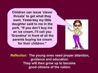 7
Children can issue ‘clever
threats’ to get what they
want. Yesterday my little
daughter said to me in the
park, “If you don’t buy me
an ice cream, I’ll call you
‘Grandma’ in front of all the
parents buying ice cream
for their children.”
Reflection: The young ones need proper attention,
guidance and education.
They will then grow up to become
good citizens of the nation.
 