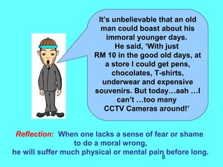 8
It’s unbelievable that an old
man could boast about his
immoral younger days.
He said, ‘With just
RM 10 in the good old days, at
a store I could get pens,
chocolates, T-shirts,
underwear and expensive
souvenirs. But today…aah …I
can’t …too many
CCTV Cameras around!’
Reflection: When one lacks a sense of fear or shame
to do a moral wrong,
he will suffer much physical or mental pain before long.
 