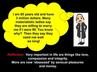 9
I am 85 years old and have
3 million dollars. Many
materialistic ladies say
they are willing to marry
me if I were 90. You know
why? Then they say they
need not wait
so long!
Reflection: Very important in life are things like love,
compassion and integrity.
More are now ‘obsessed’ by sensual pleasures
and money.
 