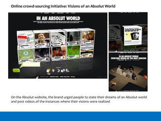 Online crowd-sourcing initiative: Visions of an Absolut World
On the Absolut website, the brand urged people to state their dreams of an Absolut world
and post videos of the instances where their visions were realized
 
