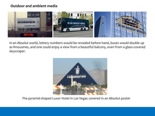 Outdoor and ambient media
In an Absolut world, lottery numbers would be revealed before hand, buses would double up
as limousines, and one could enjoy a view from a beautiful balcony, even from a glass-covered
skyscraper.
The pyramid-shaped Luxor Hotel in Las Vegas covered in an Absolut poster
 