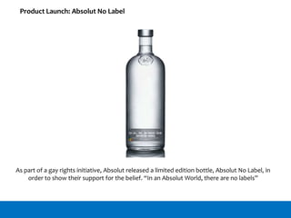 Product Launch: Absolut No Label
As part of a gay rights initiative, Absolut released a limited edition bottle, Absolut No Label, in
order to show their support for the belief. “In an Absolut World, there are no labels”
 