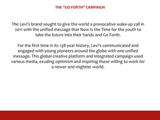 THE “GO FORTH” CAMPAIGN
The Levi’s brand sought to give the world a provocative wake-up call in
2011 with the unified message that Now Is the Time for the youth to
take the future into their hands and Go Forth.
For the first time in its 138-year history, Levi’s communicated and
engaged with young pioneers around the globe with one unified
message. This global creative platform and integrated campaign used
various media, exuding optimism and inspiring those willing to work for
a newer and mightier world.
 