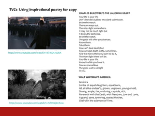 Your life is your life
Don’t let it be clubbed into dank submission.
Be on the watch.
There are ways out.
There is a light somewhere.
It may not be much light but
It beats the darkness.
Be on the watch.
The gods will offer you chances.
Know them.
Take them.
You can’t beat death but
You can beat death in life, sometimes.
And the more often you learn to do it,
The more light there will be.
Your life is your life.
Know it while you have it.
You are marvellous
The gods wait to delight
In you.
America
Centre of equal daughters, equal sons,
All, all alike endear’d, grown, ungrown, young or old,
Strong, ample, fair, enduring, capable, rich,
Perennial with the Earth, with Freedom, Law and Love,
A grand, sane, towering, seated Mother,
Chair’d in the adamant of Time.
CHARLES BUKOWSKI’S THE LAUGHING HEART
WALT WHITMAN’S AMERICA
http://www.youtube.com/watch?v=KT16DcHcjRA
http://www.youtube.com/watch?v=FdW1CjbCNxw
TVCs- Using inspirational poetry for copy
 