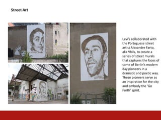 Street Art
Levi’s collaborated with
the Portuguese street
artist Alexandre Farto,
aka Vhils, to create a
series of street murals
that captures the faces of
some of Berlin’s modern
day pioneers in a
dramatic and poetic way.
These pioneers serve as
an inspiration for the city
and embody the ‘Go
Forth’ spirit.
 