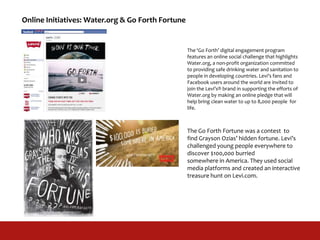Online Initiatives: Water.org & Go Forth Fortune
The Go Forth Fortune was a contest to
find Grayson Ozias’ hidden fortune. Levi’s
challenged young people everywhere to
discover $100,000 burried
somewhere in America. They used social
media platforms and created an interactive
treasure hunt on Levi.com.
The ‘Go Forth’ digital engagement program
features an online social challenge that highlights
Water.org, a non-profit organization committed
to providing safe drinking water and sanitation to
people in developing countries. Levi’s fans and
Facebook users around the world are invited to
join the Levi’s® brand in supporting the efforts of
Water.org by making an online pledge that will
help bring clean water to up to 8,000 people for
life.
 