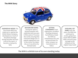 The MINI Story
INSPIRED BY NEEDS: The
first Austin MINI was
rolled out in 1958 by the
British Motor Company,
developed as a result of
the petrol shortage
during and after the Suez
crisis of the 1950’s. It
became a marque by
1969
SETTING
STANDARDS: Great
ergonomics, excellent
handling and good
fuel efficiency made
the MINI an
instantaneous hit, and
set benchmarks for
other compact car
manufacturers to
follow
AN ICON FOR ICONS:
During the 1960s it
became popular with
celebrities and was seen
in films and on TV across
the world, ensuring that
it became design icon. A
popular appearance was
in the movie The Italian
Job, as it was driven by
Michael Caine
EVOLVING, YET
SAME: Over the
years, the MINI has
continued to
evolve, going from
Austin Mini to BMW
MINI, and yet it pays
homage to the
brilliance of the
original 1959 model
The MINI is a British icon of its own standing today
 