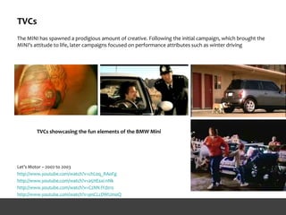 TVCs
The MINI has spawned a prodigious amount of creative. Following the initial campaign, which brought the
MINI's attitude to life, later campaigns focused on performance attributes such as winter driving
Let’s Motor – 2002 to 2003
http://www.youtube.com/watch?v=chL0q_RAoFg
http://www.youtube.com/watch?v=a5HEsxi-nNk
http://www.youtube.com/watch?v=C2NN-lYd01s
http://www.youtube.com/watch?v=pnCLcDWUm0Q
TVCs showcasing the fun elements of the BMW Mini
 