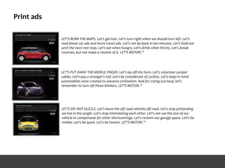Print ads
LET'S BURN THE MAPS. Let's get lost. Let's turn right when we should turn left. Let's
read fewer car ads and more travel ads. Let's not be back in ten minutes. Let's hold out
until the next rest stop. Let's eat when hungry. Let's drink when thirsty. Let's break
routines, but not make a routine of it. LET'S MOTOR.™
LET'S PUT AWAY THE MIDDLE FINGER. Let's lay off the horn. Let's volunteer jumper
cables. Let's pay a stranger's toll. Let's be considerate of cyclists. Let's keep in mind
automobiles were created to advance civilization. And for crying out loud, let's
remember to turn off those blinkers. LET'S MOTOR.™
LET'S SIP, NOT GUZZLE. Let's leave the off road vehicles off road. Let's stop pretending
we live in the jungle. Let's stop intimidating each other. Let's not use the size of our
vehicle to compensate for other shortcomings. Let's reclaim our garage space. Let's be
nimble. Let's be quick. Let's be honest. LET'S MOTOR.™
 
