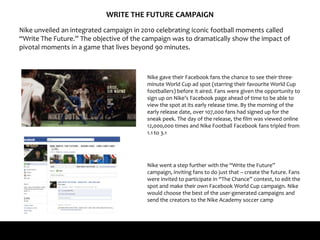 WRITE THE FUTURE CAMPAIGN
Nike unveiled an integrated campaign in 2010 celebrating iconic football moments called
“Write The Future.” The objective of the campaign was to dramatically show the impact of
pivotal moments in a game that lives beyond 90 minutes.
Nike gave their Facebook fans the chance to see their three-
minute World Cup ad spot (starring their favourite World Cup
footballers) before it aired. Fans were given the opportunity to
sign up on Nike’s Facebook page ahead of time to be able to
view the spot at its early release time. By the morning of the
early release date, over 107,000 fans had signed up for the
sneak peek. The day of the release, the film was viewed online
12,000,000 times and Nike Football Facebook fans tripled from
1.1 to 3.1
Nike went a step further with the “Write the Future”
campaign, inviting fans to do just that – create the future. Fans
were invited to participate in “The Chance” contest, to edit the
spot and make their own Facebook World Cup campaign. Nike
would choose the best of the user-generated campaigns and
send the creators to the Nike Academy soccer camp
 