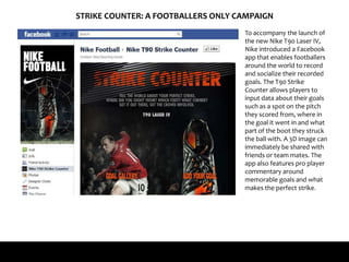 STRIKE COUNTER: A FOOTBALLERS ONLY CAMPAIGN
To accompany the launch of
the new Nike T90 Laser IV,
Nike introduced a Facebook
app that enables footballers
around the world to record
and socialize their recorded
goals. The T90 Strike
Counter allows players to
input data about their goals
such as a spot on the pitch
they scored from, where in
the goal it went in and what
part of the boot they struck
the ball with. A 3D image can
immediately be shared with
friends or team mates. The
app also features pro player
commentary around
memorable goals and what
makes the perfect strike.
 