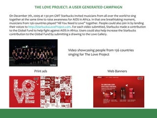 THE LOVE PROJECT: A USER GENERATED CAMPAIGN
Print ads Web Banners
On December 7th, 2009 at 1:30 pm GMT Starbucks invited musicians from all over the world to sing
together at the same time to raise awareness for AIDS in Africa. In that one breathtaking moment,
musicians from 156 countries played “All You Need is Love” together. People could also join in by lending
their voices to http://StarbucksLoveProject.com. For each video submitted, Starbucks made a contribution
to the Global Fund to help fight against AIDS in Africa. Users could also help increase the Starbucks
contribution to the Global Fund by submitting a drawing to the Love Gallery.
Video showcasing people from 156 countries
singing for The Love Project
 