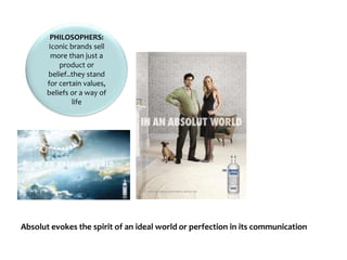 PHILOSOPHERS:
Iconic brands sell
more than just a
product or
belief..they stand
for certain values,
beliefs or a way of
life
Absolut evokes the spirit of an ideal world or perfection in its communication
 