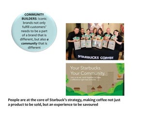 COMMUNITY
BUILDERS: Iconic
brands not only
fulfill customers’
needs to be a part
of a brand that is
different, but also a
community that is
different
People are at the core of Starbuck’s strategy, making coffee not just
a product to be sold, but an experience to be savoured
 