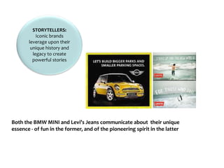 STORYTELLERS:
Iconic brands
leverage upon their
unique history and
legacy to create
powerful stories
Both the BMW MINI and Levi’s Jeans communicate about their unique
essence - of fun in the former, and of the pioneering spirit in the latter
 