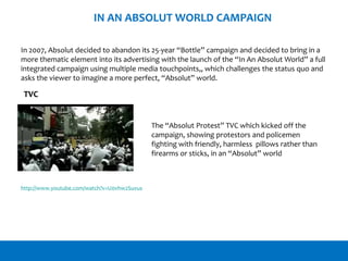 IN AN ABSOLUT WORLD CAMPAIGN
In 2007, Absolut decided to abandon its 25-year “Bottle” campaign and decided to bring in a
more thematic element into its advertising with the launch of the “In An Absolut World” a full
integrated campaign using multiple media touchpoints,, which challenges the status quo and
asks the viewer to imagine a more perfect, “Absolut” world.
The “Absolut Protest” TVC which kicked off the
campaign, showing protestors and policemen
fighting with friendly, harmless pillows rather than
firearms or sticks, in an “Absolut” world
http://www.youtube.com/watch?v=U0vhw2Suvus
TVC
 