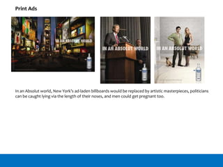 In an Absolut world, New York’s ad-laden billboards would be replaced by artistic masterpieces, politicians
can be caught lying via the length of their noses, and men could get pregnant too.
Print Ads
 