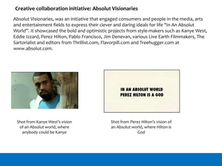 Creative collaboration initiative: Absolut Visionaries
Absolut Visionaries, was an initiative that engaged consumers and people in the media, arts
and entertainment fields to express their clever and daring ideals for life "In An Absolut
World”. It showcased the bold and optimistic projects from style-makers such as Kanye West,
Eddie Izzard, Perez Hilton, Pablo Francisco, Jim Denevan, various Live Earth Filmmakers, The
Sartorialist and editors from Thrillist.com, Flavorpill.com and Treehugger.com at
www.absolut.com.
Shot from Kanye West’s vision
of an Absolut world, where
anybody could be Kanye
Shot from Perez Hilton’s vision of
an Absolut world, where Hilton is
God
 