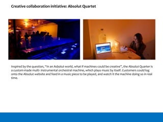 Creative collaboration initiative: Absolut Quartet
Inspired by the question, “In an Asbolut world, what if machines could be creative”, the Absolut Quarter is
a custom-made multi- instrumental orchestral machine, which plays music by itself. Customers could log
onto the Absolut website and feed in a music piece to be played, and watch it the machine doing so in real
time.
 
