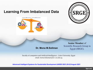 Learning From Imbalanced Data
Dr. Mona M.Soliman
Faculty of computers and Artificial Intelligence , Cairo University, Egypt
email: mona.Solyman@fci-cu.edu.eg
Senior Member of
Scientific Research Group in
Egypt (SRGE).
Advanced Intelligent Systems for Sustainable Development (AISSD 2021) 20-22 August 2021
 