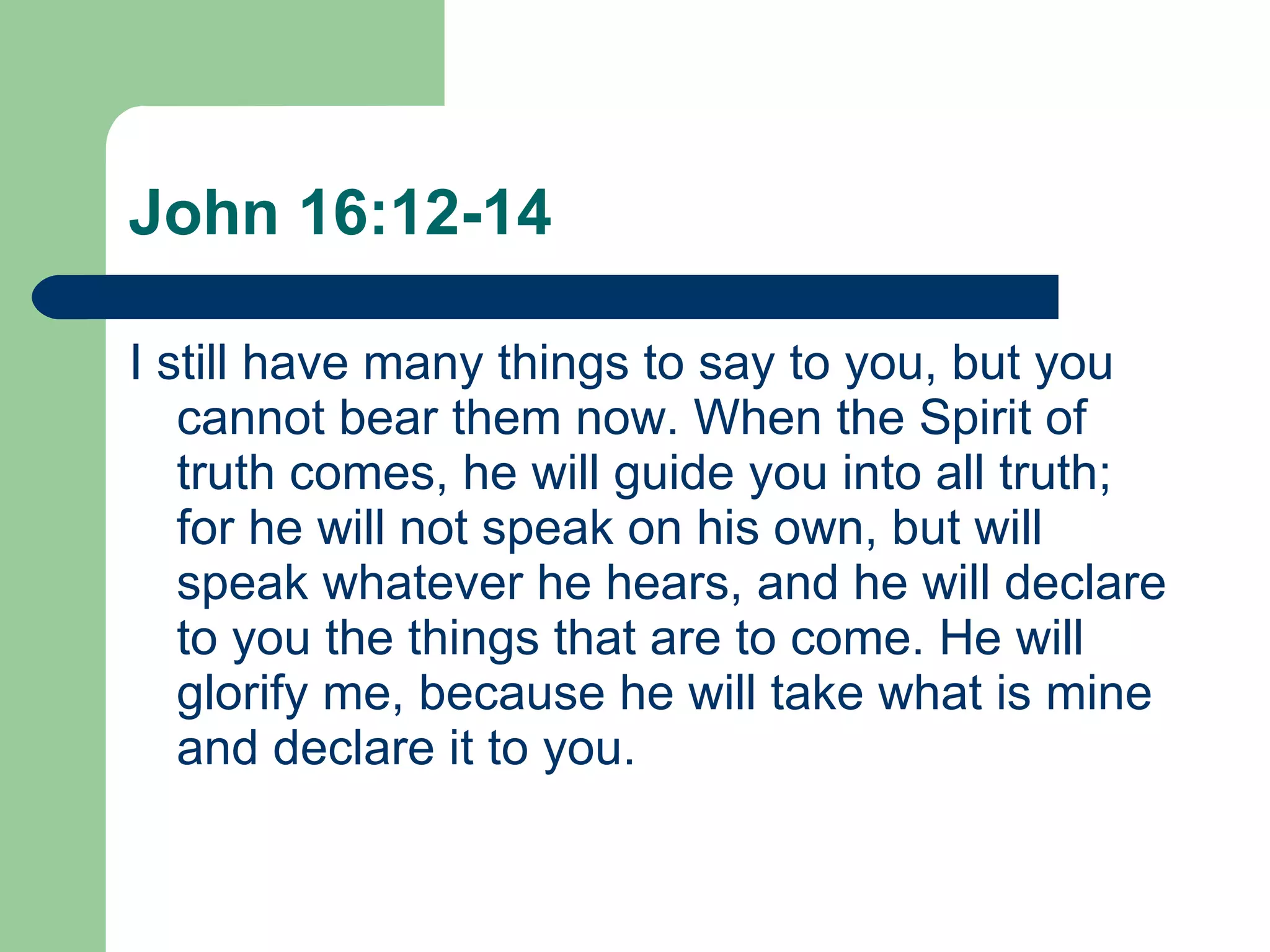 John 16:12-14 I still have many things to say to you, but you cannot bear them now. When the Spirit of truth comes, he will guide you into all truth; for he will not speak on his own, but will speak whatever he hears, and he will declare to you the things that are to come. He will glorify me, because he will take what is mine and declare it to you. 