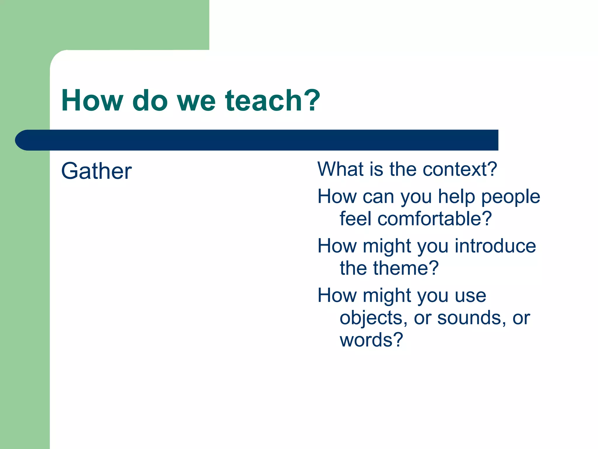 How do we teach? Gather What is the context? How can you help people feel comfortable? How might you introduce the theme? How might you use objects, or sounds, or words? 