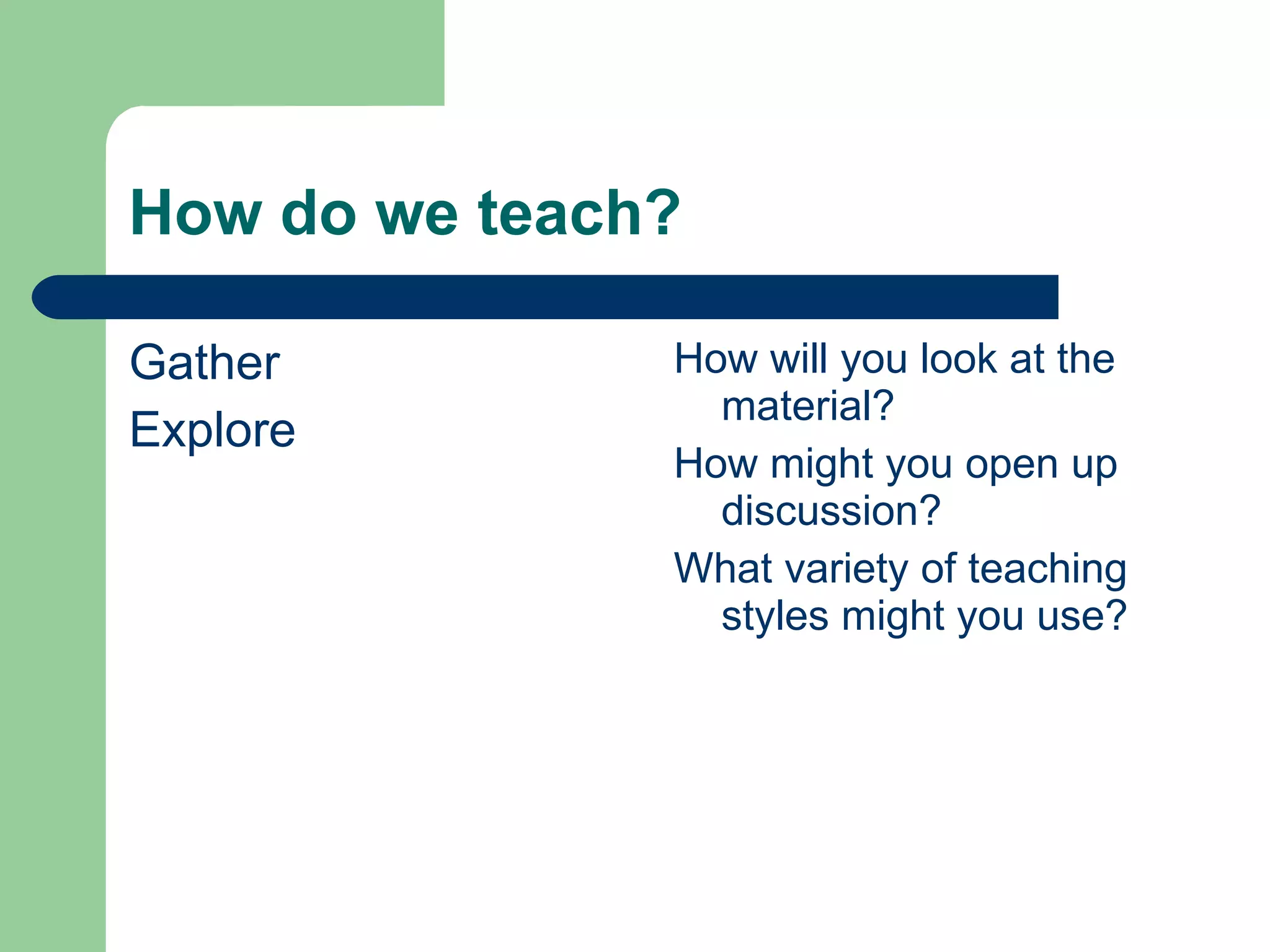 How do we teach? Gather Explore How will you look at the material? How might you open up discussion? What variety of teaching styles might you use? 