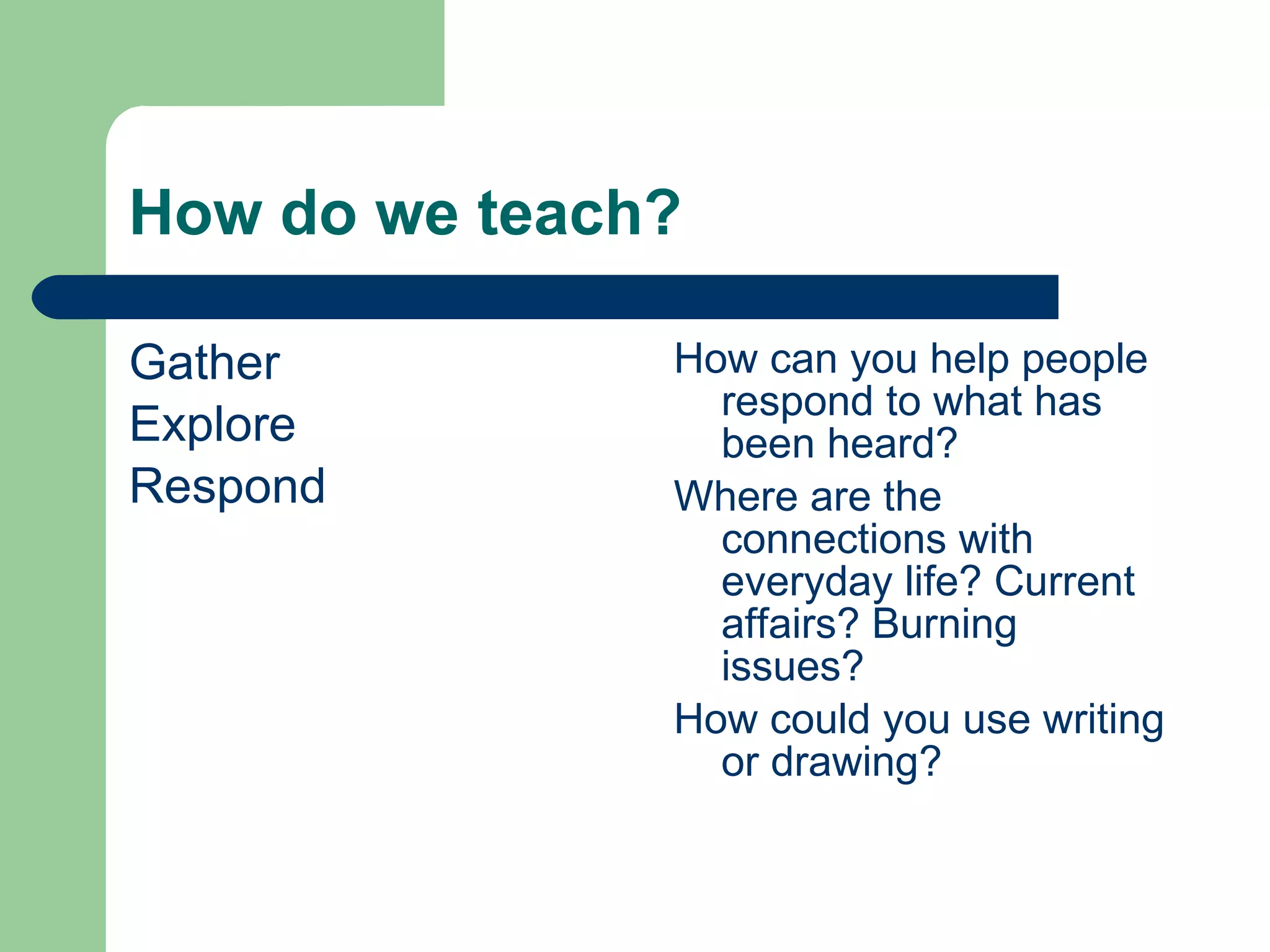 How do we teach? Gather Explore Respond How can you help people respond to what has been heard? Where are the connections with everyday life? Current affairs? Burning issues? How could you use writing or drawing? 